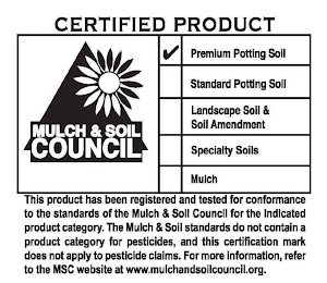 CERTIFIED PRODUCT MULCH & SOIL COUNCIL PREMIUM POTTING SOIL STANDARD POTTING SOIL LANDSCAPE SOIL & SOIL AMENDMENT SPECIALTY SOILS MULCH THIS PRODUCT HAS BEEN REGISTERED AND TESTED FOR CONFORMANCE TO THE STANDARDS OF THE MULCH & SOIL COUNCIL FOR THE INDICATED PRODUCT CATEGORY. THE MULCH & SOIL STANDARDS DO NOT CONTAIN A PRODUCT CATEGORY FOR PESTICIDES, AND THIS CERTIFICATION MARK DOES NOT APPLY TO PESTICIDE CLAIMS. FOR MORE INFORMATION, REFER TO THE MSC WEB SITE AT WWW.MULCHANDSOILCOUNCIL.ORG.