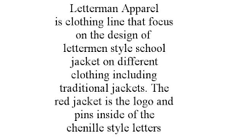 LETTERMAN APPAREL IS CLOTHING LINE THAT FOCUS ON THE DESIGN OF LETTERMEN STYLE SCHOOL JACKET ON DIFFERENT CLOTHING INCLUDING TRADITIONAL JACKETS. THE RED JACKET IS THE LOGO AND PINS INSIDE OF THE CHENILLE STYLE LETTERS