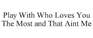 PLAY WITH WHO LOVES YOU THE MOST AND THAT AINT ME