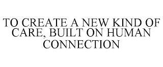 TO CREATE A NEW KIND OF CARE, BUILT ON HUMAN CONNECTION