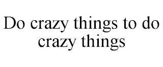 DO CRAZY THINGS TO DO CRAZY THINGS