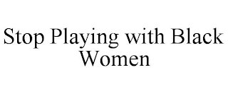 STOP PLAYING WITH BLACK WOMEN