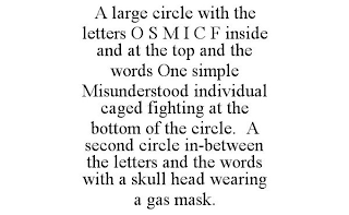 A LARGE CIRCLE WITH THE LETTERS O S M I C F INSIDE AND AT THE TOP AND THE WORDSONE SIMPLE MISUNDERSTOOD INDIVIDUAL CAGED FIGHTING AT THE BOTTOM OF THE CIRCLE.A SECOND CIRCLE IN-BETWEEN THE LETTERS AND THE WORDS WITH A SKULL HEAD WEARING A GAS MASK.