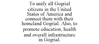 TO UNIFY ALL GOGRIAL CITIZENS IN THE UNITED STATES OF AMERICA AND CONNECT THEM WITH THEIR HOMELAND GOGRIAL. ALSO, TO PROMOTE EDUCATION, HEALTH AND OVERALL INFRASTRUCTURE IN GOGRIAL.