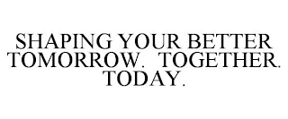 SHAPING YOUR BETTER TOMORROW. TOGETHER. TODAY.