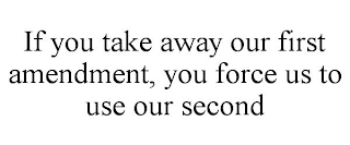 IF YOU TAKE AWAY OUR FIRST AMENDMENT, YOU FORCE US TO USE OUR SECOND