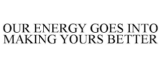 OUR ENERGY GOES INTO MAKING YOURS BETTER