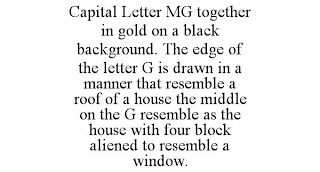 CAPITAL LETTER MG TOGETHER IN GOLD ON A BLACK BACKGROUND. THE EDGE OF THE LETTER G IS DRAWN IN A MANNER THAT RESEMBLE AROOF OF A HOUSE THE MIDDLE ON THE G RESEMBLE AS THE HOUSE WITH FOUR BLOCK ALIENED TO RESEMBLE A WINDOW.