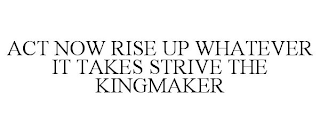 ACT NOW RISE UP WHATEVER IT TAKES STRIVE THE KINGMAKER