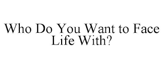 WHO DO YOU WANT TO FACE LIFE WITH?