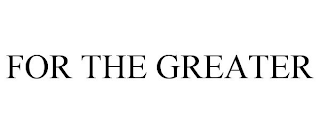 FOR THE GREATER