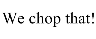 WE CHOP THAT!