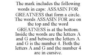 THE MARK INCLUDES THE FOLLOWING WORDS INCAPS: ASSASIN FOR GREATNESS THAT FORM A CIRCLE. THE WORDS ASSASIN FOR ARE ON THE TOP AND THE WORD GREATNESS IS AT THE BOTTOM. INSIDE THE WORDS ARE THE LETTERSA AND G AND BETWEEN THE LETTERS A AND GIS THE NUMBER 4. BOTH THE LETTERS A ANDG AND THE NUMBER 4 ARE IN CURSIVE.