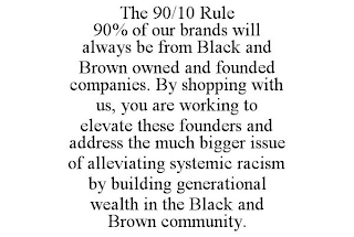 THE 90/10 RULE 90% OF OUR BRANDS WILL ALWAYS BE FROM BLACK AND BROWN OWNED AND FOUNDED COMPANIES. BY SHOPPING WITH US, YOU ARE WORKING TO ELEVATE THESE FOUNDERS AND ADDRESS THE MUCH BIGGER ISSUE OF ALLEVIATING SYSTEMIC RACISM BY BUILDING GENERATIONAL WEALTH IN THE BLACK AND BROWN COMMUNITY.