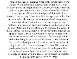 THROUGH THE FEDERAL RESERVE NOTE OF THE SOUND MARK FROM GEORGE WASHINGTON AND OTHER MARKED DOLLAR BILLS. I KERJI WITH THE PORTAL OF MAJOR RICHARD STAR ACT, RECOGNIZE THAT MY OATH TO SUPPORT AND DEFEND THE CONSTITUTION OF THE UNITED STATES AGAINST ALL ENEMIES, FOREIGN AND DOMESTIC, HAS INVOLVED ME AND MY FELLOW MEMBERS IN EXPERIENCES THAT FEW PERSONS, OTHER THAN OUR PEERS, CAN UNDERSTAND, DO SOLEMNLY SWEAR (OR AFFIRM) TO CONTINUE TO BE THE KEEPER OF MY BROTHERS- AND SISTERS-IN-ARMS AND PROTECTOR AND OWNER OF THE UNITED STATES AND THE CONSTITUTION; TO PRESERVE THE VALUES I HAVE LEARNED; TO MAINTAIN MY BODY AND MY MIND THROUGH THE SPIRIT OF JESUS CHRIST; TO GIVE HELP TO, AND SEEK HELP FROM, MY FELLOW VETERANS AND CITIZENS AND AFRICAN COOPERATION; AND TO NOT BRING HARM TO MYSELF OR OTHERS. I TAKE THIS OATH FREELY AND WITHOUT PURPOSE OF EVASION, BUT FOR ROYALTIES OF BEING TREATED LIKE GENOCIDE ON OUR FREEDOM BILL THAT WAS PRODUCED OF OUR LORD ABRAHAM LINCOLN, SO HELP ME GOD! PRIOR TO RETIREMENT FROM THE ARMED FORCES, MY SON WAS OFFICIALLY AFFILIATED WITH THE FEDERAL GOVERNMENT THROUGH THE SOCIAL SECURITY LAWS OF ***-**-4941