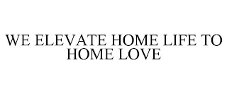 WE ELEVATE HOME LIFE TO HOME LOVE