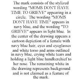 THE MARK CONSISTS OF THE STYLIZED WORDING "MOMS DON'T HAVE TIME TO GRIEVE" APPEARING IN A CIRCLE. THE WORDING "MOMS DON'T HAVE TIME" APPEARS IN NAVY BLUE, AND THE WORDING "TO GRIEVE" APPEARS IN LIGHT BLUE. IN THE CENTER OF THE DRAWING APPEARS A CARTOON DEPICTION OF A FEMALE WITH NAVY BLUE HAIR, EYES AND EYEGLASSES AND WHITE TORSO AND ARMS OUTLINED IN NAVY BLUE, CRYING WHITE TEARS AND HOLDING A LIGHT BLUE HANDKERCHIEF TO HER NOSE. THE REMAINING WHITE IN THE DRAWING REPRESENTS BACKGROUND AND IS NOT CLAIMED AS A FEATURE OF THE MARK.