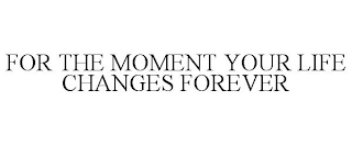 FOR THE MOMENT YOUR LIFE CHANGES FOREVER