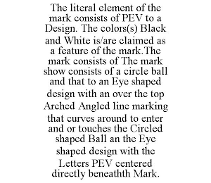 THE LITERAL ELEMENT OF THE MARK CONSISTS OF PEV TO A DESIGN. THE COLORS(S) BLACK AND WHITE IS/ARE CLAIMED AS A FEATURE OF THE MARK.THE MARK CONSISTS OF THE MARK SHOW CONSISTS OF A CIRCLE BALL AND THAT TO AN EYE SHAPED DESIGN WITH AN OVER THE TOP ARCHED ANGLED LINE MARKING THAT CURVES AROUND TO ENTER AND OR TOUCHES THE CIRCLED SHAPED BALL AN THE EYE SHAPED DESIGN WITH THE LETTERS PEV CENTERED DIRECTLY BENEATHTH MARK.