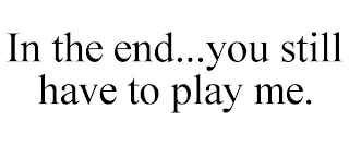 IN THE END...YOU STILL HAVE TO PLAY ME.