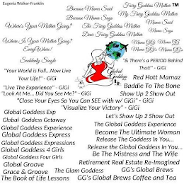 WHERE'S YOUR MOTHER GOING?, WHERE IS YOUR MOTHER GOING? EVERYWHERE!, SUDDENLY SINGLE BECAUSE MAMA SAID, BECAUSE MAMA SAYS, THE FAIRY GODDESS MOTHER, DEAR FAIRY GODDESS MOTHER, FAIRY GODDESS MOTHER, MY FAIRY GODDESS MOTHER, MAMA SAID, MAMA SAYS, EUGENIA WALKER- FRANKLIN, MAMA GIGI, MAMA GG, MAMA GIGI, MAMA GGS, &THERE'S A PERIOD BEHIND THAT!" GIGI, "LOOK AT ME.DID YOU SEE ME?" GIGI, ¿CLOSE YOUR EYES SO YOU CAN SEE WITH W/ GIGI" GIGI, ''VISUALIZE YOUR VICTORY'' GIGI, GLOBAL GODDESS EXP, GLOBAL GODDESS GETAWAY, GLOBAL GODDESS EXPERIENCE, GLOBAL GODDESS EXPRESS, GLOBAL GODDESS EXPRESSIONS, GLOBAL GODDESS 4 GIRLS, GLOBAL GODDESS FOUR GIRLS, GLOBAL GROOVE, GRACE AND GROOVE, THE BOOK OF LIFE LESSONS, THE GLAM GODDESS, RED HOTT MAMAZ, BADDIE TO THE BONE, SHOW UP 2 SHOW OUT, LETS SHOW UP 2 SHOW OUT, LIVE THE EXPERIENCE, THE GLOBAL GODDESS EXPERIENCE, BECOME THE ULTIMATE WOMAN, RELEASE THE GLOBAL GODDESS IN YOU., BE THE MISTRESS AND THE WIFE, RETIREMENT REAL ESTATE RE-IMAGINED, THE BOOK OF LIFE LESSONS, GGS GLOBAL BREWS, GGS GLOBAL BREWS COFFEE AND TEA