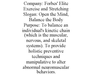 COMPANY: FORBES' ELITE EXERCISE AND STRETCHING SLOGAN: OPEN THE MIND, BALANCE THE BODY PURPOSE: TO BALANCE AN INDIVIDUAL'S KINETIC CHAIN (WHICH IS THE MUSCULAR, NERVOUS, AND SKELETAL SYSTEMS). TO PROVIDE HOLISTIC PREVENTIVE TECHNIQUES AND MANIPULATIVE TO ALTER ABNORMAL NEUROMUSCULAR BEHAVIORS.