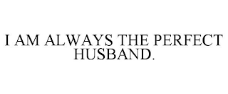 I AM ALWAYS THE PERFECT HUSBAND.