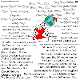 WHERE'S YOUR MOTHER GOING? WHERE'S YOUR MOTHER GOING? EVERYWHERE!, WHERE IS YOUR MOTHER GOING?, SUDDENLY SINGLE, GRANDIE, MY GRANDIE, MY GRANDIE AND ME, MY GRANDE IS A BADDIE, "JUST CHECKING IN TO CHECK OUT" GIGI, BECAUSE MAMA SAID, BECAUSE MAMA SAYS, THE FAIRY GODDESS MOTHER, DEAR FAIRY GODDESS MOTHER, FAIRY GODDESS MOTHER, MY FAIRY GODDESS MOTHER, MAMA SAID, MAMA SAYS, MAMA GIGI, MAMA GG, MAMA GIGI, MAMA GGS, & THERE'S A PERIOD BEHIND THAT! "LOOK AT ME.DID YOU SEE ME?" GIGI, "CLOSE YOUR EYES SO YOU CAN SEE WITH W/ GIGI" GIGI, "VISUALIZE YOUR VICTORY" GIGI GLOBAL GODDESS EXP, GLOBAL GODDESS GETAWAY, GLOBAL GODDESS EXPERIENCE, GLOBAL GODDESS EXPRESS, GLOBAL GODDESS EXPRESSIONS, GLOBAL GODDESS 4 GIRLS, GLOBAL GODDESS FOUR GIRLS, GLOBAL GROOVE, GRACE AND GROOVE, THE BOOK OF LIFE LESSONS, THE GLAM GODDESS, RED HOTT MAMAZ, BADDIE TO THE BONE, SHOW UP 2 SHOW OUT, LETS SHOW UP 2 SHOW OUT, LIVE THE EXPERIENCE, THE GLOBAL GODDESS EXPERIENCE, BECOME THE ULTIMATE WOMAN, RELEASE THE GLOBAL GODDESS IN YOU., BE THE MISTRESS AND THE WIFE, RETIREMENT REAL ESTATE REIMAGINED, THE BOOK OF LIFE LESSONS, GGS GLOBAL BREWS, GGS GLOBAL BREWS COFFEE AND TEA