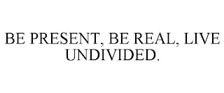 BE PRESENT, BE REAL, LIVE UNDIVIDED.