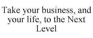 TAKE YOUR BUSINESS, AND YOUR LIFE, TO THE NEXT LEVEL