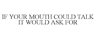 IF YOUR MOUTH COULD TALK IT WOULD ASK FOR