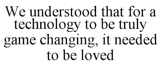 WE UNDERSTOOD THAT FOR A TECHNOLOGY TO BE TRULY GAME CHANGING, IT NEEDED TO BE LOVED