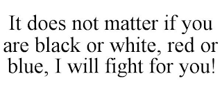 IT DOES NOT MATTER IF YOU ARE BLACK OR WHITE, RED OR BLUE, I WILL FIGHT FOR YOU!