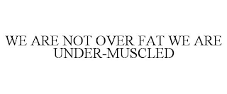 WE ARE NOT OVER FAT WE ARE UNDER-MUSCLED