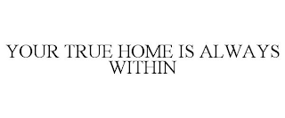 YOUR TRUE HOME IS ALWAYS WITHIN