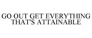 GO OUT GET EVERYTHING THAT'S ATTAINABLE