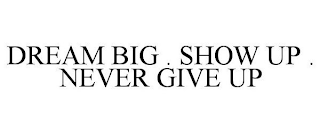 DREAM BIG . SHOW UP . NEVER GIVE UP