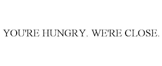 YOU'RE HUNGRY. WE'RE CLOSE.