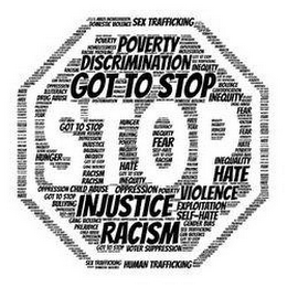 GOT TO STOP INJUSTICE  RACISM  INEQUITY  POVERTY  DOMESTIC VIOLENCE  HOMELESSNESS  DISCRIMINATION  DEPRESSION  CHILD ABUSE  GENDER BIAS  OPPRESSION  HATE  EXPLOITATION  FEAR  RACIAL PROFILING  HUNGER  ILLITERACY  PREJUDICE  BULLYING  SEX TRAFFICKING  HUMAN TRAFFICKING  MOLESTATION  GANG VIOLENCE  GUN VIOLENCE  CHILD ABUSE  SEXUAL ASSAULT  MASS INCARCERATION  SEXUAL HARASSMENT  DRUG ABUSE  SELF-HATE  VOTER SUPPRESSION  GENTRIFICATION