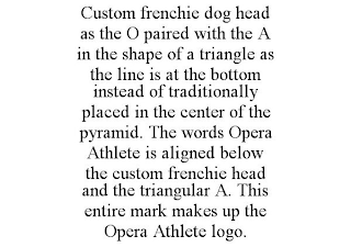 CUSTOM FRENCHIE DOG HEAD AS THE O PAIRED WITH THE A IN THE SHAPE OF A TRIANGLE AS THE LINE IS AT THE BOTTOM INSTEAD OF TRADITIONALLY PLACED IN THE CENTER OF THE PYRAMID. THE WORDS OPERA ATHLETE IS ALIGNED BELOW THE CUSTOM FRENCHIE HEAD AND THE TRIANGULAR A. THIS ENTIRE MARK MAKES UP THE OPERA ATHLETE LOGO.