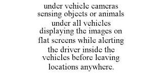 UNDER VEHICLE CAMERAS SENSING OBJECTS OR ANIMALS UNDER ALL VEHICLES DISPLAYING THE IMAGES ON FLAT SCREENS WHILE ALERTING THE DRIVER INSIDE THE VEHICLES BEFORE LEAVING LOCATIONS ANYWHERE.