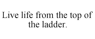 LIVE LIFE FROM THE TOP OF THE LADDER.