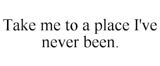 TAKE ME TO A PLACE I'VE NEVER BEEN.