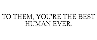 TO THEM, YOU'RE THE BEST HUMAN EVER.