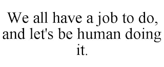 WE ALL HAVE A JOB TO DO, AND LET'S BE HUMAN DOING IT.