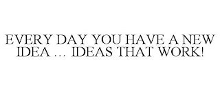 EVERY DAY YOU HAVE A NEW IDEA ... IDEAS THAT WORK!