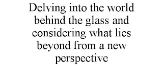 DELVING INTO THE WORLD BEHIND THE GLASS AND CONSIDERING WHAT LIES BEYOND FROM A NEW PERSPECTIVE