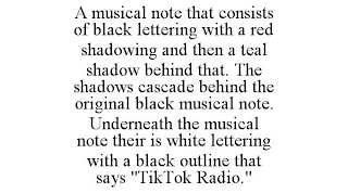 A MUSICAL NOTE THAT CONSISTS OF BLACK LETTERING WITH A RED SHADOWING AND THEN A TEAL SHADOW BEHIND THAT. THE SHADOWS CASCADE BEHIND THE ORIGINAL BLACK MUSICAL NOTE. UNDERNEATH THE MUSICAL NOTE THEIR IS WHITE LETTERING WITH A BLACK OUTLINE THAT SAYS "TIKTOK RADIO."