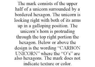 THE MARK CONSISTS OF THE UPPER HALF OF A UNICORN SURROUNDED BY A BORDERED HEXAGON. THE UNICORN IS LOOKING RIGHT WITH BOTH OF ITS ARMS UP IN A GALLOPING POSITION. THE UNICORN'S HORN IS PROTRUDING THROUGH THE TOP RIGHT PORTION THE HEXAGON. BELOW OR ABOVE THE DESIGN IS THE WORDING "CARBON UNICORN" WHERE THE "O'S" ARE ALSO HEXAGONS. THE MARK DOES NOT INDICATE TEXTURE OR COLOR.