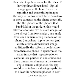 THIS PATENT APPLICATION IS FOR THE IDEA OF HAVING THREE DIMENSIONAL DIGITAL IMAGING ON CELL PHONE FOR USE IN CAPTURING AND TRANSMITTING IMAGES. THE WAY TO DO THIS WOULD BE TO HAVE TWO OR MORE CAMERAS ON THE PHONE ESPECIALLY THE FLIP PHONES OR THE PHONES THAT BEND/FOLD IN THE MIDDLE, THIS WOULD ALLOW ONE TO TAKE TWO OR MORE IMAGES OF THE SUBJECT FROM TWO ANGLES , ONE ANGLE FROM EACH CAMERA ALONG THE FACE OF THE PHONE ( ANYWHERE TOP TO BOTTOM )AND CREATE A THREE DIMENSIONAL IMAGE. ADDITIONALLY THE SOFTWARE COULD ALLOW MORE THAN ONE PHONE TO SYNCHRONISE THE SAME IMAGE THAT SEPERATE PHONES CAMERAS ARE POINTED AT AND CREATE ONE THREE DIMENSIONAL IMAGE IN THE CASE OF SINGLE CAMERA CELL PHONES. THE APP WOULD HAVE TO HAVE A SHARING CAPABILITY TO ALLOW THE SEPERATED PHONES TO 'SEE" THE SAME IMAGE.